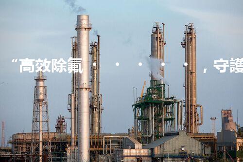 “高效除氟，守護(hù)碧水藍(lán)天——廢水中氟離子處理新篇章”